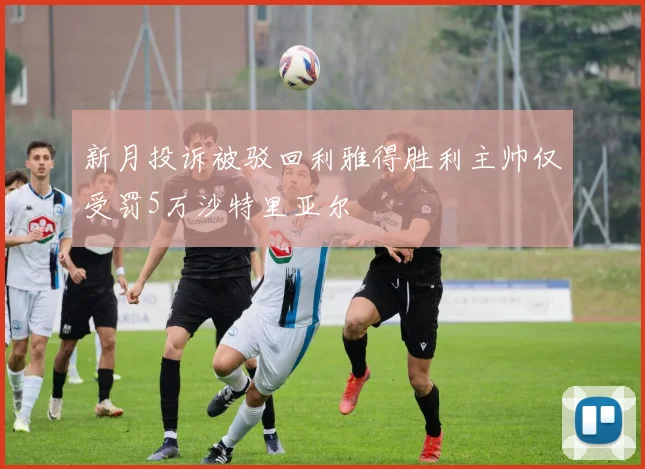 新月投诉被驳回利雅得胜利主帅仅受罚5万沙特里亚尔