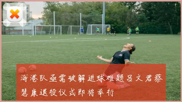 海港队亟需破解进球难题吕文君蔡慧康退役仪式即将举行