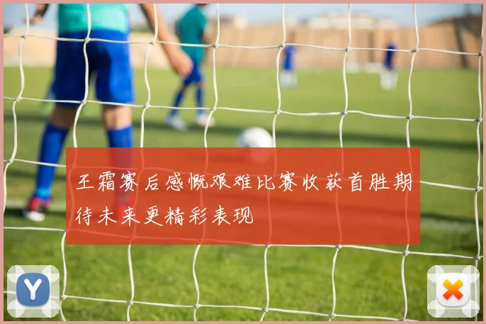 王霜赛后感慨艰难比赛收获首胜期待未来更精彩表现