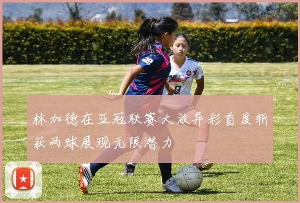 林加德在亚冠联赛大放异彩首度斩获两球展现无限潜力