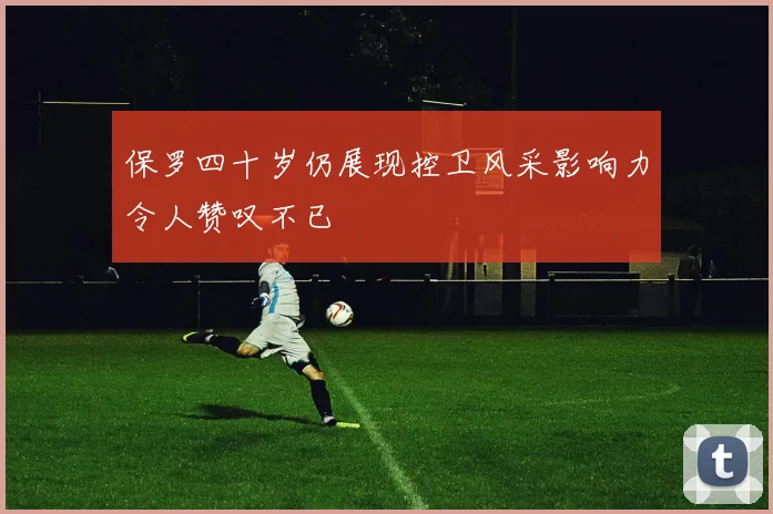 保罗四十岁仍展现控卫风采影响力令人赞叹不已