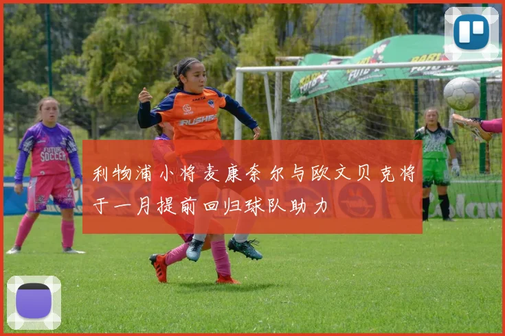 利物浦小将麦康奈尔与欧文贝克将于一月提前回归球队助力