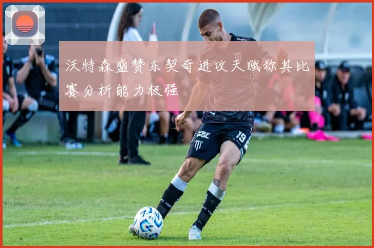 沃特森盛赞东契奇进攻天赋称其比赛分析能力极强