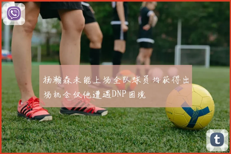 杨瀚森未能上场全队球员均获得出场机会仅他遭遇DNP困境