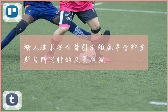 湖人追求字母哥引发雄鹿争夺维金斯与斯玛特的交易风波