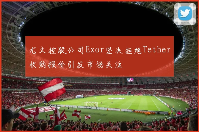尤文控股公司Exor坚决拒绝Tether收购报价引发市场关注