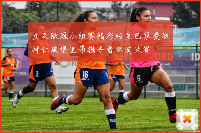 女足欧冠小组赛精彩纷呈巴萨曼联拜仁狼堡里昂携手晋级淘汰赛