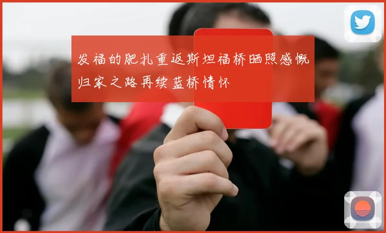 发福的肥扎重返斯坦福桥晒照感慨归家之路再续蓝桥情怀