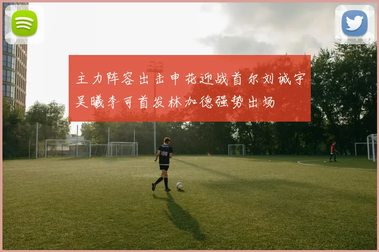 主力阵容出击申花迎战首尔刘诚宇吴曦李可首发林加德强势出场