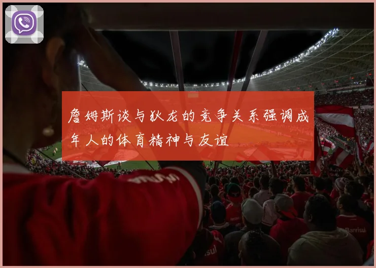 詹姆斯谈与狄龙的竞争关系强调成年人的体育精神与友谊