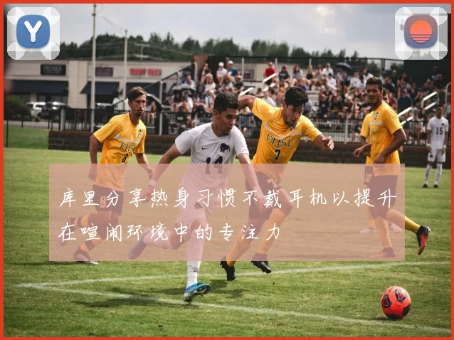 库里分享热身习惯不戴耳机以提升在喧闹环境中的专注力