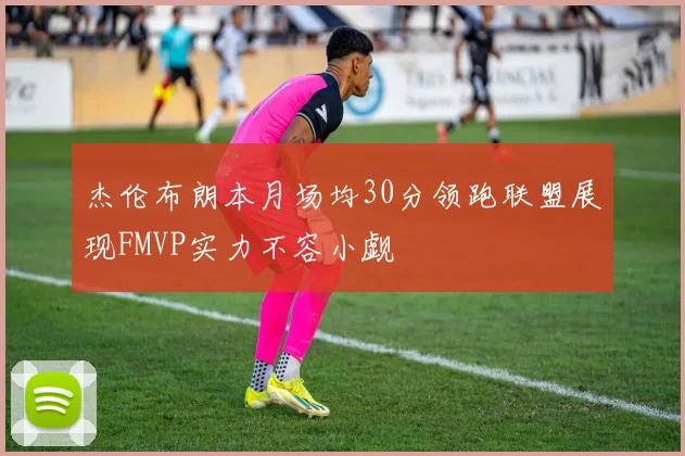 杰伦布朗本月场均30分领跑联盟展现FMVP实力不容小觑