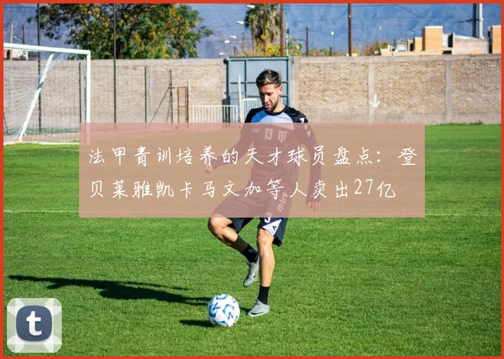 法甲青训培养的天才球员盘点：登贝莱雅凯卡马文加等人卖出27亿