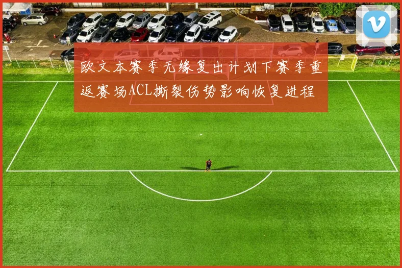 欧文本赛季无缘复出计划下赛季重返赛场ACL撕裂伤势影响恢复进程
