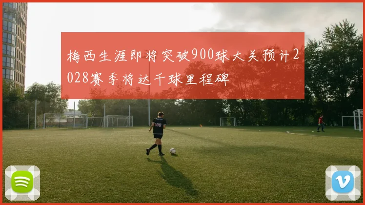 梅西生涯即将突破900球大关预计2028赛季将达千球里程碑