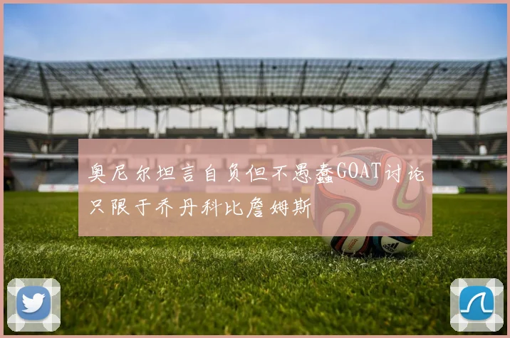 奥尼尔坦言自负但不愚蠢GOAT讨论只限于乔丹科比詹姆斯