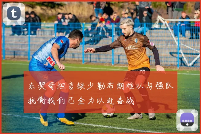 东契奇坦言缺少勒布朗难以与强队抗衡我们已全力以赴奋战