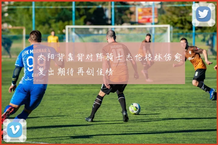 太阳背靠背对阵骑士杰伦格林伤愈复出期待再创佳绩