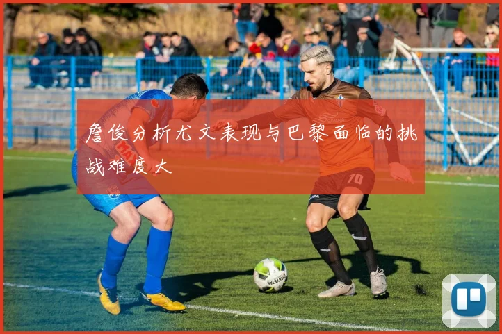詹俊分析尤文表现与巴黎面临的挑战难度大
