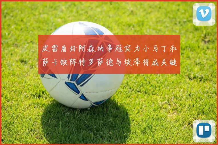 皮雷看好阿森纳争冠实力小马丁和萨卡缺阵特罗萨德与埃泽将成关键