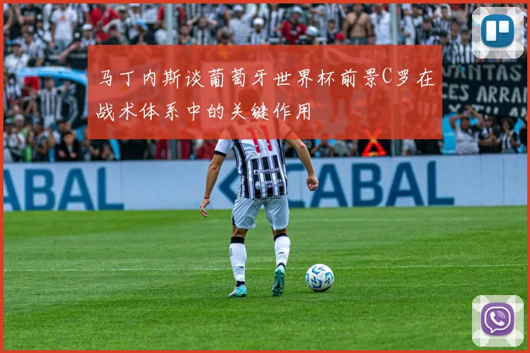 马丁内斯谈葡萄牙世界杯前景C罗在战术体系中的关键作用