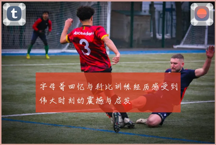 字母哥回忆与科比训练经历感受到伟大时刻的震撼与启发