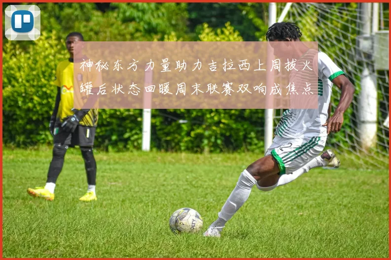 神秘东方力量助力吉拉西上周拔火罐后状态回暖周末联赛双响成焦点