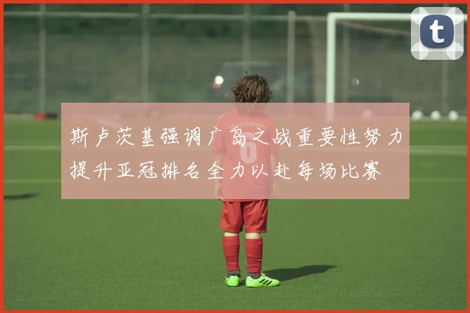 斯卢茨基强调广岛之战重要性努力提升亚冠排名全力以赴每场比赛