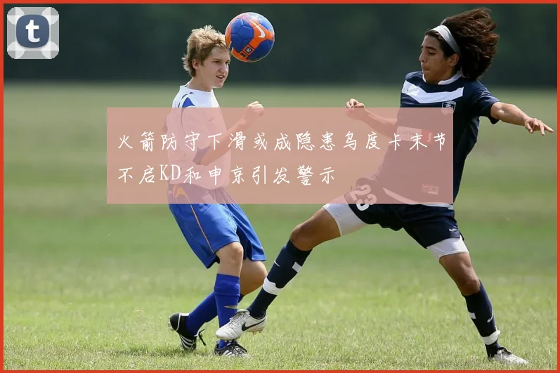 火箭防守下滑或成隐患乌度卡末节不启KD和申京引发警示