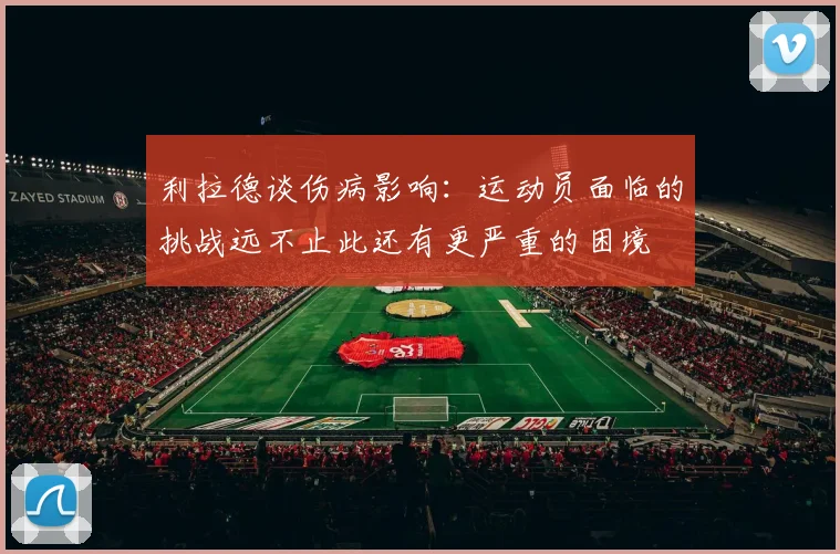 利拉德谈伤病影响：运动员面临的挑战远不止此还有更严重的困境